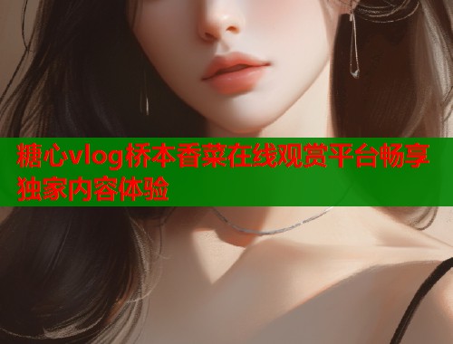 糖心vlog桥本香菜在线观赏平台畅享独家内容体验