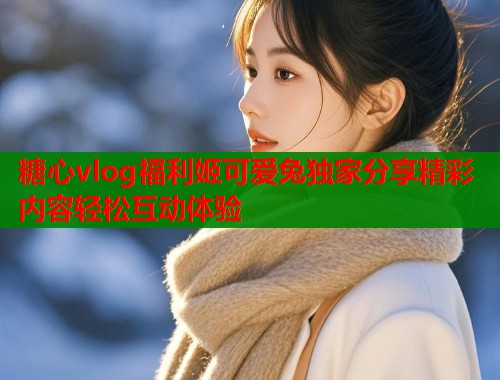 糖心vlog福利姬可爱兔独家分享精彩内容轻松互动体验