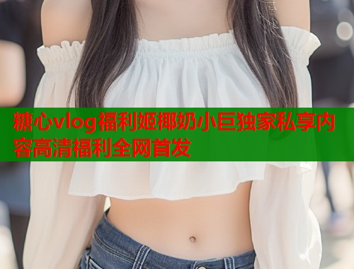 糖心vlog福利姬椰奶小巨独家私享内容高清福利全网首发