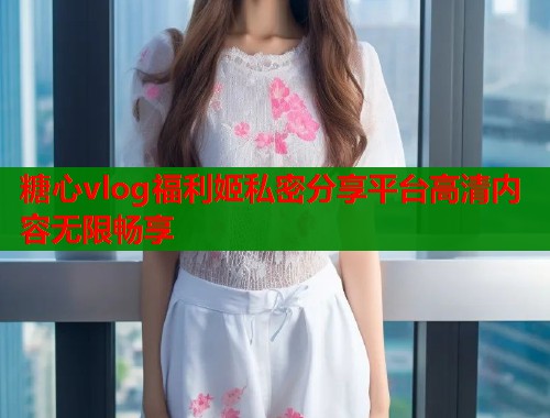 糖心vlog福利姬私密分享平台高清内容无限畅享
