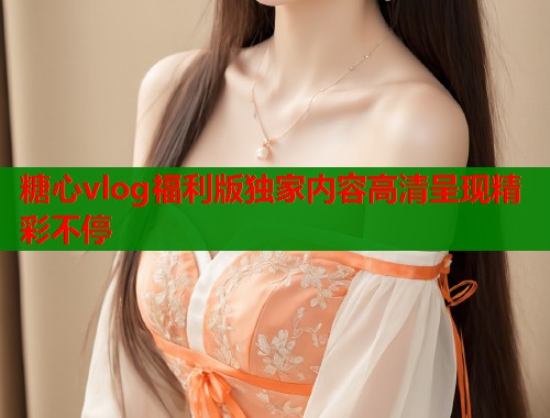 糖心vlog福利版独家内容高清呈现精彩不停