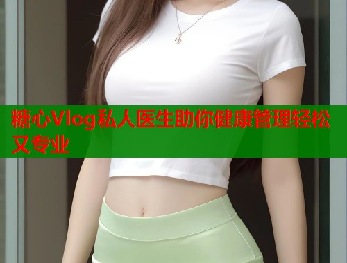 糖心Vlog私人医生助你健康管理轻松又专业