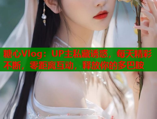 糖心Vlog：UP主私藏诱惑，每天精彩不断，零距离互动，释放你的多巴胺