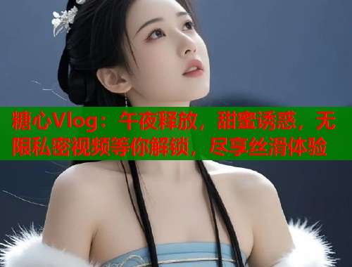 糖心Vlog：午夜释放，甜蜜诱惑，无限私密视频等你解锁，尽享丝滑体验