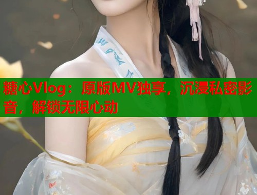 糖心Vlog：原版MV独享，沉浸私密影音，解锁无限心动