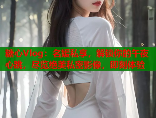 糖心Vlog：名媛私享，解锁你的午夜心跳，尽览绝美私密影像，即刻体验