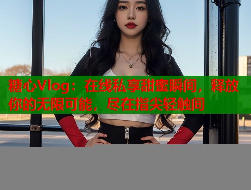 糖心Vlog：在线私享甜蜜瞬间，释放你的无限可能，尽在指尖轻触间