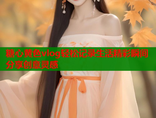糖心黄色vlog轻松记录生活精彩瞬间分享创意灵感