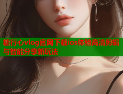 糖行心vlog官网下载ios体验高清剪辑与智能分享新玩法