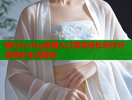 糖行心vlog官网入口带你轻松创作分享精彩生活瞬间