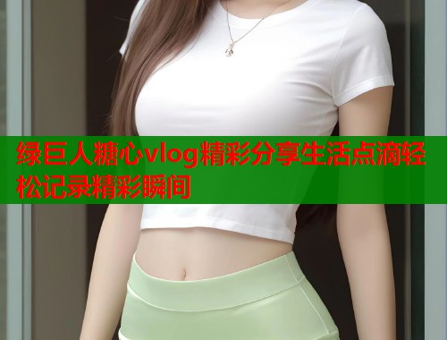 绿巨人糖心vlog精彩分享生活点滴轻松记录精彩瞬间