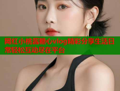 网红小桃酱糖心vlog精彩分享生活日常轻松互动尽在平台