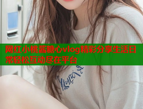 网红小桃酱糖心vlog精彩分享生活日常轻松互动尽在平台