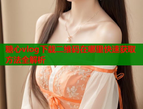 糖心vlog下载二维码在哪里快速获取方法全解析
