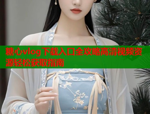 糖心vlog下载入口全攻略高清视频资源轻松获取指南