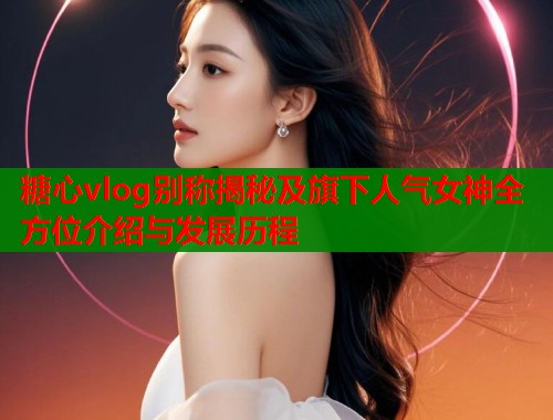 糖心vlog别称揭秘及旗下人气女神全方位介绍与发展历程