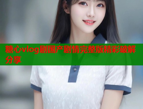 糖心vlog剧国产剧情完整版精彩破解分享