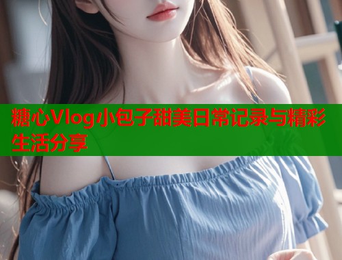 糖心Vlog小包子甜美日常记录与精彩生活分享