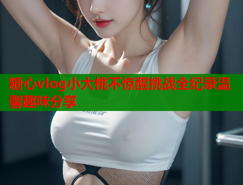 糖心vlog小大桃不惊醒挑战全纪录温馨趣味分享