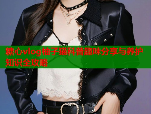 糖心vlog柚子猫科普趣味分享与养护知识全攻略