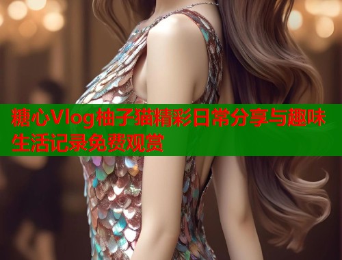 糖心Vlog柚子猫精彩日常分享与趣味生活记录免费观赏