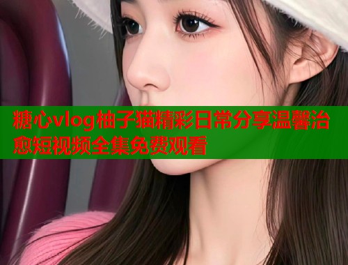 糖心vlog柚子猫精彩日常分享温馨治愈短视频全集免费观看