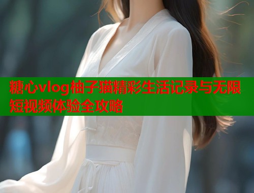 糖心vlog柚子猫精彩生活记录与无限短视频体验全攻略