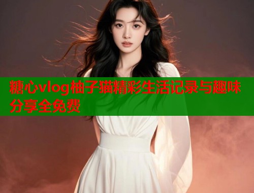 糖心vlog柚子猫精彩生活记录与趣味分享全免费