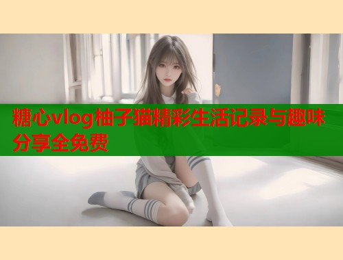 糖心vlog柚子猫精彩生活记录与趣味分享全免费