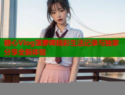 糖心Vlog菠萝啤精彩生活记录与独家分享全新体验