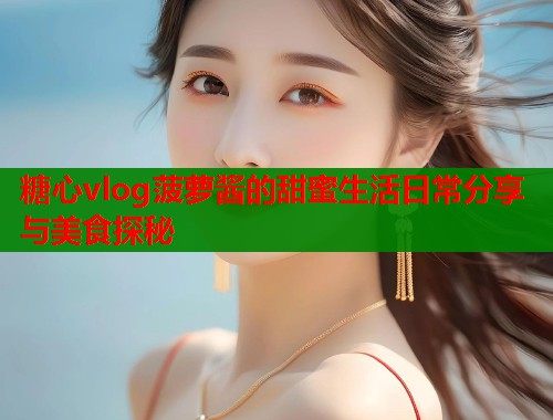糖心vlog菠萝酱的甜蜜生活日常分享与美食探秘