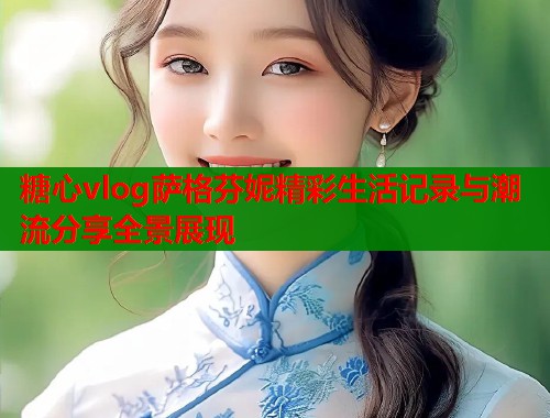 糖心vlog萨格芬妮精彩生活记录与潮流分享全景展现