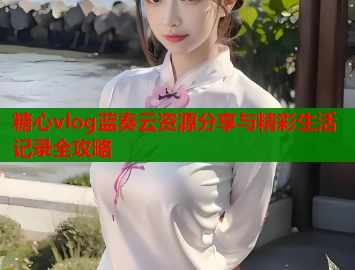 糖心vlog蓝奏云资源分享与精彩生活记录全攻略
