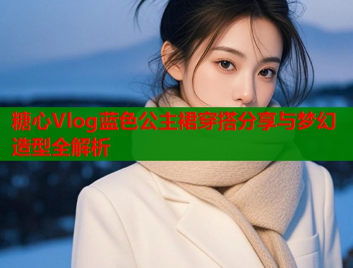 糖心Vlog蓝色公主裙穿搭分享与梦幻造型全解析