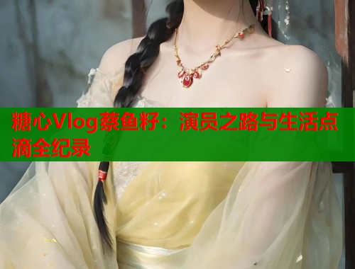 糖心Vlog蔡鱼籽：演员之路与生活点滴全纪录