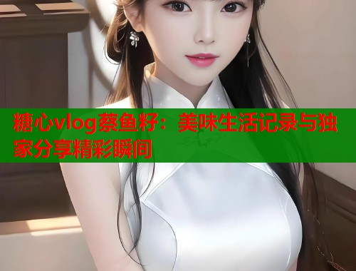 糖心vlog蔡鱼籽：美味生活记录与独家分享精彩瞬间