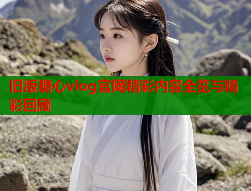 旧版糖心vlog官网精彩内容全览与精彩回顾