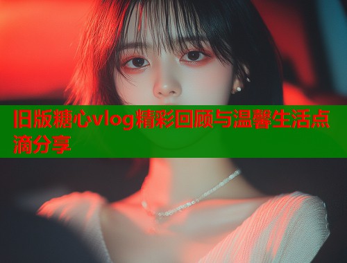 旧版糖心vlog精彩回顾与温馨生活点滴分享