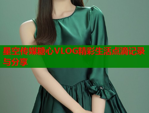 星空传媒糖心VLOG精彩生活点滴记录与分享
