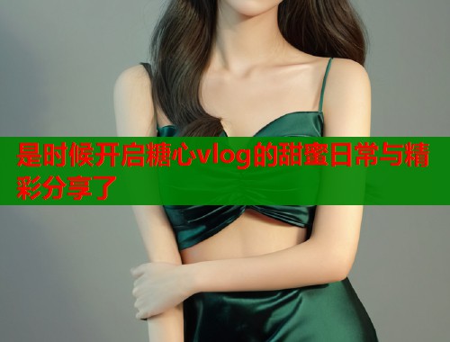 是时候开启糖心vlog的甜蜜日常与精彩分享了