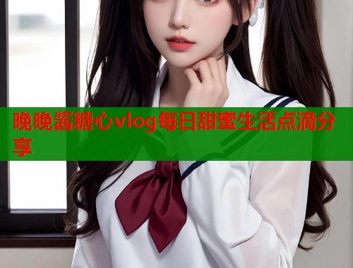 晚晚酱糖心vlog每日甜蜜生活点滴分享