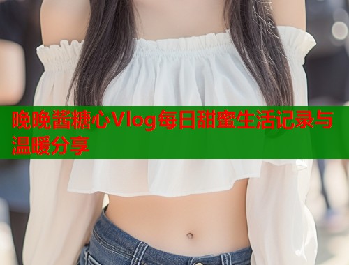 晚晚酱糖心Vlog每日甜蜜生活记录与温暖分享