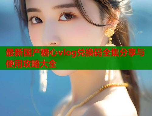 最新国产糖心vlog兑换码全集分享与使用攻略大全