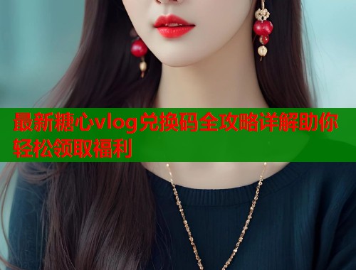 最新糖心vlog兑换码全攻略详解助你轻松领取福利