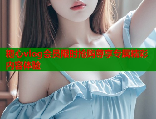 糖心vlog会员限时抢购尊享专属精彩内容体验