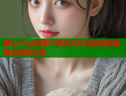 糖心vlog传媒97部无水印全集高清破解完整版分享