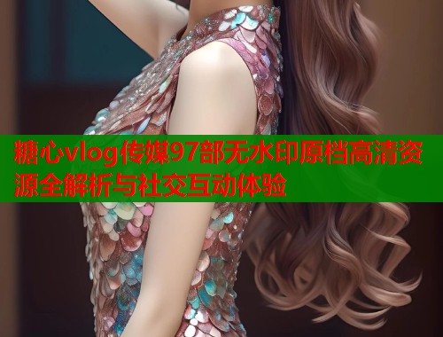 糖心vlog传媒97部无水印原档高清资源全解析与社交互动体验