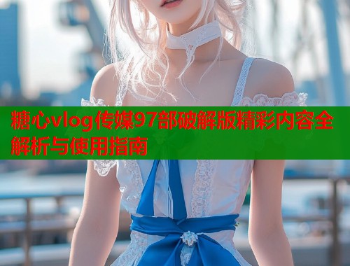 糖心vlog传媒97部破解版精彩内容全解析与使用指南