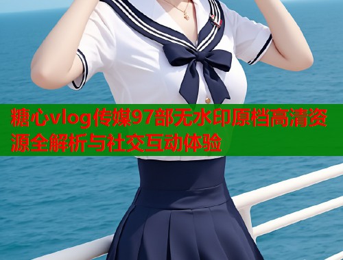 糖心vlog传媒97部无水印原档高清资源全解析与社交互动体验