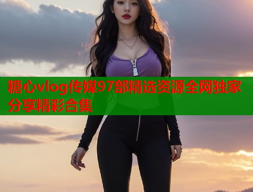 糖心vlog传媒97部精选资源全网独家分享精彩合集